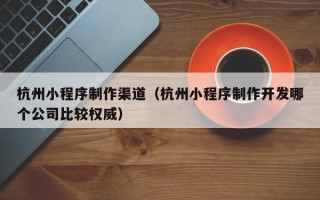 长沙杭州小程序制作渠道（杭州小程序制作开发哪个公司比较权威）